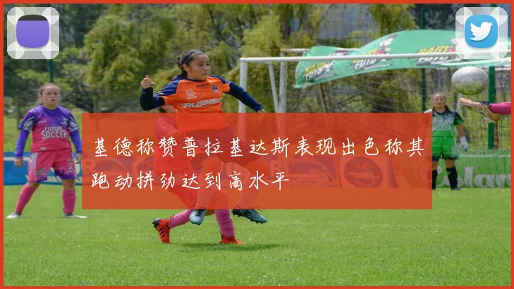 基德称赞普拉基达斯表现出色称其跑动拼劲达到高水平