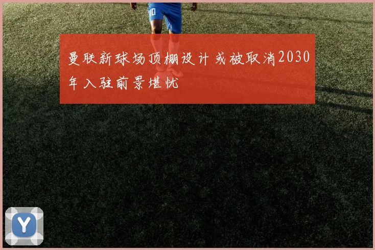 曼联新球场顶棚设计或被取消2030年入驻前景堪忧