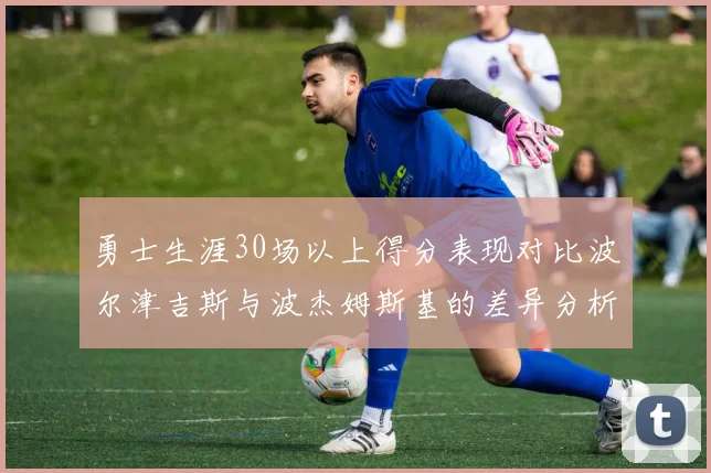 勇士生涯30场以上得分表现对比波尔津吉斯与波杰姆斯基的差异分析