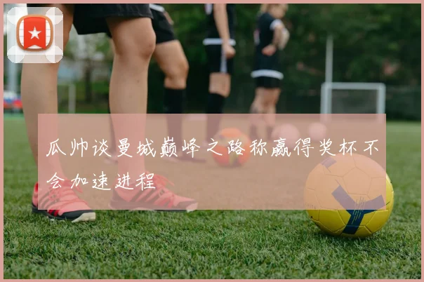 瓜帅谈曼城巅峰之路称赢得奖杯不会加速进程