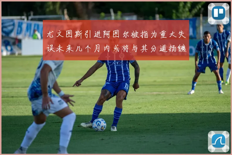 尤文图斯引进阿图尔被指为重大失误未来几个月内或将与其分道扬镳