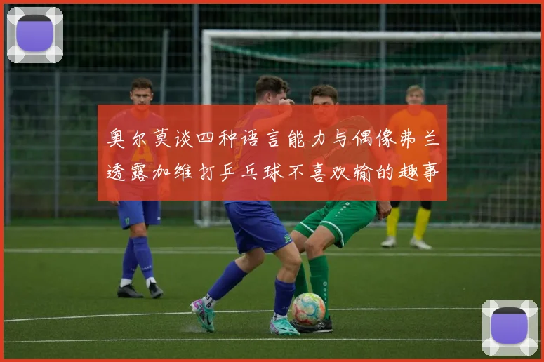 奥尔莫谈四种语言能力与偶像弗兰透露加维打乒乓球不喜欢输的趣事