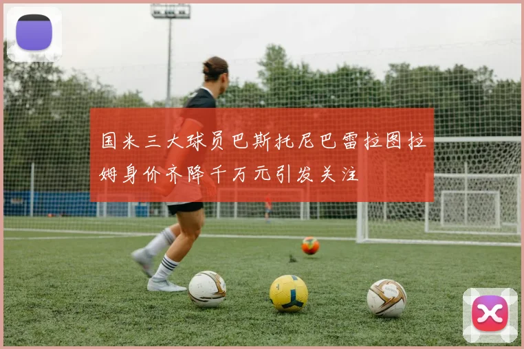 国米三大球员巴斯托尼巴雷拉图拉姆身价齐降千万元引发关注