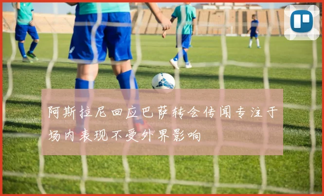 阿斯拉尼回应巴萨转会传闻专注于场内表现不受外界影响